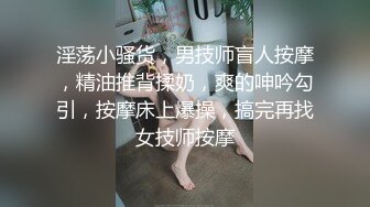 淫荡小骚货，男技师盲人按摩，精油推背揉奶，爽的呻吟勾引，按摩床上爆操，搞完再找女技师按摩