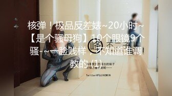 核弹！极品反差婊~20小时~【是个骚母狗】10个眼镜9个骚-~一脸贱样，不知道谁调教的 (1)