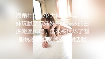 海角社区乱伦大神意淫自己妹妹玩腻了亲妹妹约炮妹妹的白虎嫩逼闺蜜，这次被玩坏了制服诱惑新鲜又刺激高潮迭起