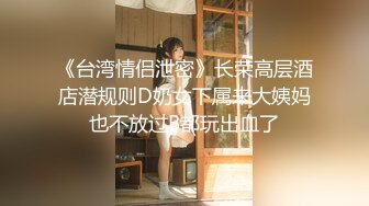 《台湾情侣泄密》长荣高层酒店潜规则D奶女下属来大姨妈也不放过B都玩出血了