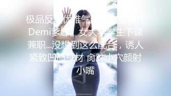 极品反差优雅气质尤物女神『Demi爹咪』女大学学生下课兼职...没想到这么配合，诱人紧致凹凸身材 肏肿小穴颜射小嘴