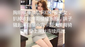 胸前纹身顶级网红外围美女，扒掉衣服胖哥楼楼抱抱，妹子骚起来自摸小穴，超大美臀骑乘，穿上黑丝连续两跑