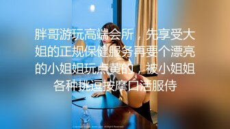 胖哥游玩高端会所，先享受大姐的正规保健服务再要个漂亮的小姐姐玩点黄的，被小姐姐各种挑逗按摩口活服侍