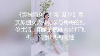 《震撼福利✿超强✿乱伦》真实原创女大神记录与哥哥的乱伦生活，用她的原味内裤打飞机，下葯让哥哥肏她