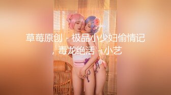 草莓原创 - 极品小少妇偷情记，毒龙绝活 - 小艺