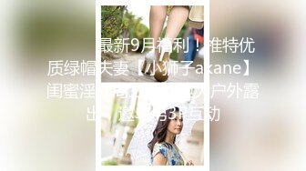 ⚫️⚫️最新9月福利！推特优质绿帽夫妻【小狮子akane】闺蜜淫乱局三姐妹胆大户外露出，邀单男3P互动