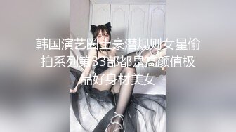 韩国演艺圈土豪潜规则女星偷拍系列第33部都是高颜值极品好身材美女