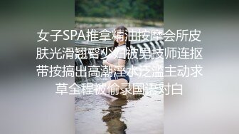 女子SPA推拿精油按摩会所皮肤光滑翘臀少妇被男技师连抠带按搞出高潮淫水泛滥主动求草全程被偷录国语对白