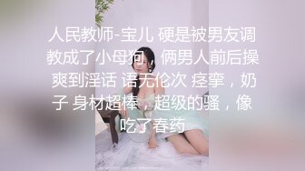 人民教师-宝儿 硬是被男友调教成了小母狗，俩男人前后操 爽到淫话 语无伦次 痉挛，奶子 身材超棒，超级的骚，像吃了春药