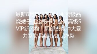 最新8月玩法升级！推特极品烧婊子【金秘书】全新高级SVIP新风格，阴部拔罐肿大暴力拳交另类肛交，炸裂