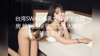 台湾SWAG爆乳女神糖宝走错房 惊现巨根 欲女本性大爆发 骑乘求操