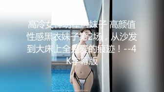 高冷女神明星脸妹子 高颜值性感黑衣妹子第2场，从沙发到大床上全是爱的痕迹！--4K字幕版