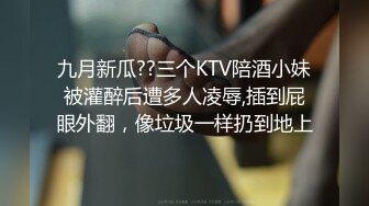 九月新瓜??三个KTV陪酒小妹被灌醉后遭多人凌辱,插到屁眼外翻，像垃圾一样扔到地上