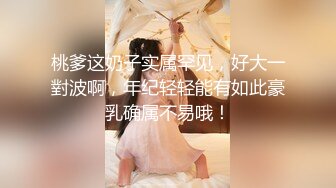 桃爹这奶子实属罕见，好大一對波啊，年纪轻轻能有如此豪乳确属不易哦！