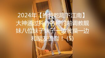 2024年【推特乾隆下江南】大神通过抖音各种约啪调教靓妹八位妹子妹子一边被操一边和朋友语音！ (5)