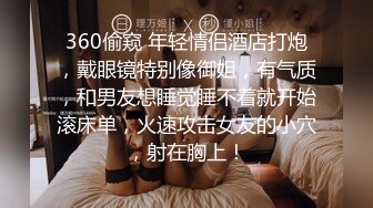 360偷窥 年轻情侣酒店打炮，戴眼镜特别像御姐，有气质，和男友想睡觉睡不着就开始滚床单，火速攻击女友的小穴，射在胸上！