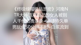 《终极绿帽极品泄密》河南NTR大神喜欢自己的女人被别人干他负责录像~邀请持久单男玩肏50分钟不射~白浆流到屁眼