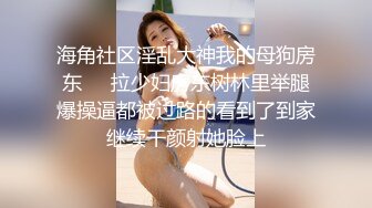 海角社区淫乱大神我的母狗房东❤️拉少妇房东树林里举腿爆操逼都被过路的看到了到家继续干颜射她脸上