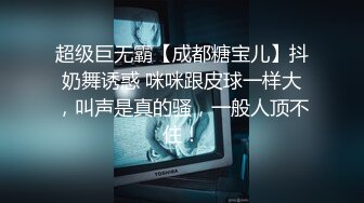 超级巨无霸【成都糖宝儿】抖奶舞诱惑 咪咪跟皮球一样大，叫声是真的骚，一般人顶不住！