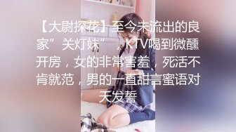 【大尉探花】至今未流出的良家”关灯妹”，KTV喝到微醺开房，女的非常害羞，死活不肯就范，男的一直甜言蜜语对天发誓