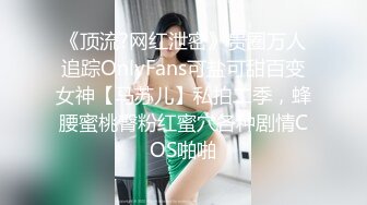 《顶流?网红泄密》贵圈万人追踪OnlyFans可盐可甜百变女神【马苏儿】私拍二季，蜂腰蜜桃臀粉红蜜穴各种剧情COS啪啪