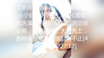 【新片速遞】&nbsp;&nbsp;小少妇的3P生活，全程露脸先洗澡后啪啪，舔逼的活交给小弟，轮到草逼了大哥先上，各种体位爆草抽插浪叫不止[419MB/MP4/27:17]