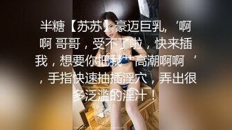 半糖【苏苏】豪迈巨乳,‘啊啊 哥哥，受不了啦，快来插我，想要你把我艹高潮啊啊‘，手指快速抽插淫穴，弄出很多泛滥的淫汁！