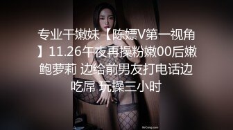 专业干嫩妹【陈嫖V第一视角】11.26午夜再操粉嫩00后嫩鲍萝莉 边给前男友打电话边吃屌 玩操三小时