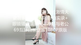 个人云盘被盗完美露脸激情夫妻居家日常啪啪啪自拍实录+眼镜骚妻逼逼洗干净后与老公69互舔白浆泛滥1080P原版