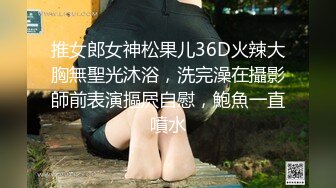 推女郎女神松果儿36D火辣大胸無聖光沐浴，洗完澡在攝影師前表演摳屄自慰，鮑魚一直噴水