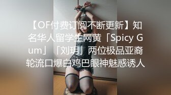 【OF付费订阅不断更新】知名华人留学生网黄「Spicy Gum」「刘玥」两位极品亚裔轮流口爆白鸡巴眼神魅惑诱人