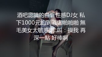 酒吧認識的白皙性感DJ女 私下1000元約到酒店啪啪啪 無毛美女太敏感剛..叫：操我 再深一點 好棒啊