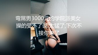 弯屌男3000元约学院派美女 操的受不了说 太猛了,下次不接你单了