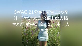 SWAG 21分钟!!无套三穴搾汁 淫犬沐沐 3 合辑 !!磨人精色狗狗就是要榨！乾！主！人！ 沐沐