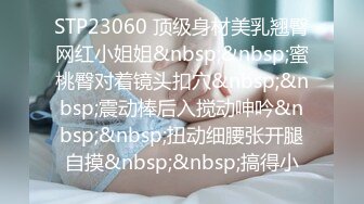 STP23060 顶级身材美乳翘臀网红小姐姐&nbsp;&nbsp;蜜桃臀对着镜头扣穴&nbsp;&nbsp;震动棒后入搅动呻吟&nbsp;&nbsp;扭动细腰张开腿自摸&nbsp;&nbsp;搞得小