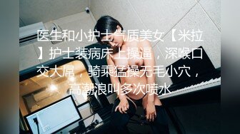 医生和小护士气质美女【米拉】护士装病床上操逼，深喉口交大屌，骑乘猛操无毛小穴，高潮浪叫多次喷水