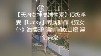 【天府女神高端性爱】顶级淫妻『Lucky』专属新作《猫女仆》激操3P 强制潮吹口爆 淫语高潮