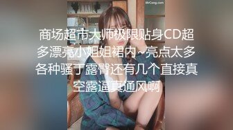 商场超市大师极限贴身CD超多漂亮小姐姐裙内~亮点太多各种骚丁露臀还有几个直接真空露逼真通风啊