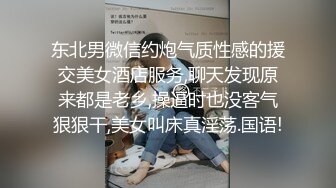 东北男微信约炮气质性感的援交美女酒店服务,聊天发现原来都是老乡,操逼时也没客气狠狠干,美女叫床真淫荡.国语!