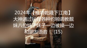 2024年【推特乾隆下江南】大神通过抖音各种约啪调教靓妹八位妹子妹子一边被操一边和朋友语音！ (15)