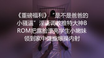 《重磅福利》“是不是爸爸的小骚逼”淫语调教推特大神BROM把露脸漂亮学生小嫩妹领到家中强推爆操内射