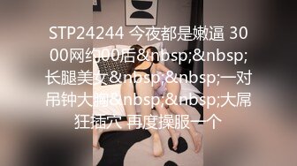 STP24244 今夜都是嫩逼 3000网约00后&nbsp;&nbsp;长腿美女&nbsp;&nbsp;一对吊钟大胸&nbsp;&nbsp;大屌狂插穴 再度操服一个