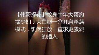 【伟哥探花】纹身中年大哥约操少妇，大白腿一岔开启淫荡模式，饥渴狂放一直求更激烈的插入