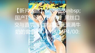 【新片速遞】&nbsp;&nbsp;国产TS系列『Emily』黑丝口交与直男深情啪啪把玩装满牛奶的套套 [214MB/MP4/00:19:00]