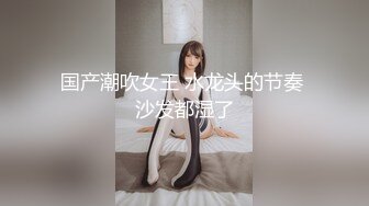 国产潮吹女王 水龙头的节奏 沙发都湿了