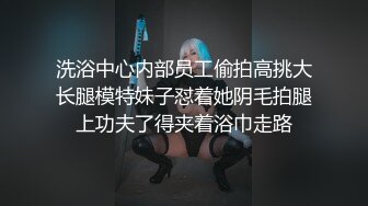 洗浴中心内部员工偷拍高挑大长腿模特妹子怼着她阴毛拍腿上功夫了得夹着浴巾走路