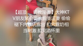 【超顶❤️调教淫妻】大神KTV朋友聚会调教貌美淫妻 偷偷褪下内裤玩露出 扣穴露奶相当刺激 扣完酒杯里