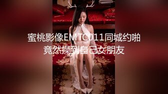 蜜桃影像EMTC011同城约啪竟然操到自己女朋友