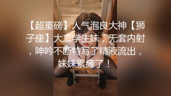 【超重磅】人气泡良大神【狮子座】大二学生妹，无套内射，呻吟不断特写了精液流出，妹妹累瘫了！