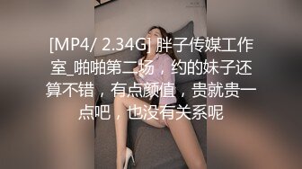 [MP4/ 2.34G] 胖子传媒工作室_啪啪第二场，约的妹子还算不错，有点颜值，贵就贵一点吧，也没有关系呢